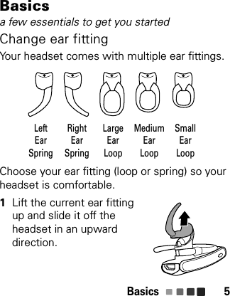 Basics 5Basicsa few essentials to get you startedChange ear fittingYour headset comes with multiple ear fittings.Choose your ear fitting (loop or spring) so your headset is comfortable.  1Lift the current ear fitting up and slide it off the headset in an upward direction.LeftEarSpringRightEarSpringMediumEarLoopSmallEarLoopLargeEarLoop