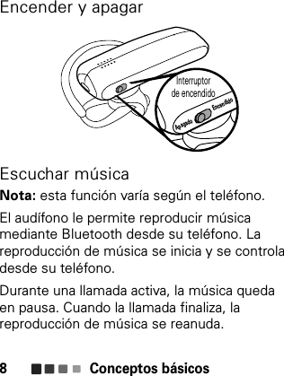 Conceptos básicos8Encender y apagarEscuchar músicaNota: esta función varía según el teléfono.El audífono le permite reproducir música mediante Bluetooth desde su teléfono. La reproducción de música se inicia y se controla desde su teléfono.Durante una llamada activa, la música queda en pausa. Cuando la llamada finaliza, la reproducción de música se reanuda.Interruptor de encendidoApagado Encendido