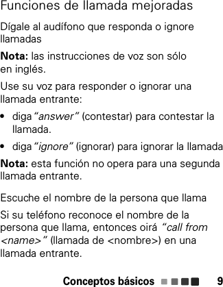 Conceptos básicos 9Funciones de llamada mejoradasDígale al audífono que responda o ignore llamadasNota: las instrucciones de voz son sólo en inglés.Use su voz para responder o ignorar una llamada entrante:•diga“answer” (contestar) para contestar la llamada.•diga“ignore” (ignorar) para ignorar la llamadaNota: esta función no opera para una segunda llamada entrante.Escuche el nombre de la persona que llamaSi su teléfono reconoce el nombre de la persona que llama, entonces oirá “call from &lt;name&gt;” (llamada de &lt;nombre&gt;) en una llamada entrante.