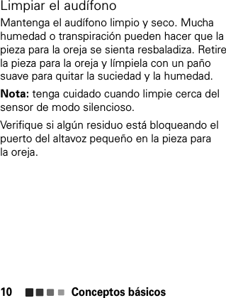 Conceptos básicos10Limpiar el audífonoMantenga el audífono limpio y seco. Mucha humedad o transpiración pueden hacer que la pieza para la oreja se sienta resbaladiza. Retire la pieza para la oreja y límpiela con un paño suave para quitar la suciedad y la humedad.Nota: tenga cuidado cuando limpie cerca del sensor de modo silencioso.Verifique si algún residuo está bloqueando el puerto del altavoz pequeño en la pieza para la oreja.