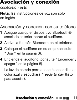 Asociación y conexión 11Asociación y conexiónconéctelo y listoNota: las instrucciones de voz son sólo en inglés.Asociación y conexión con su teléfono  1Apague cualquier dispositivo Bluetooth® asociado anteriormente al audífono.2Active la función Bluetooth en el teléfono.3Coloque el audífono en su oreja (consulte “Usar” en la página 6).4Encienda el audífono (consulte “Encender y apagar” en la página 8).La luz de estado permanecerá encendida en color azul y escuchará “ready to pair (listo para asociar).