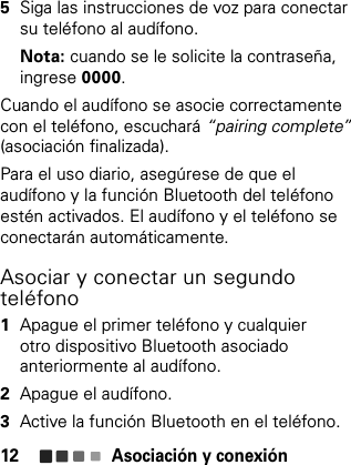 Asociación y conexión125Siga las instrucciones de voz para conectar su teléfono al audífono.Nota: cuando se le solicite la contraseña, ingrese 0000.Cuando el audífono se asocie correctamente con el teléfono, escuchará “pairing complete”(asociación finalizada).Para el uso diario, asegúrese de que el audífono y la función Bluetooth del teléfono estén activados. El audífono y el teléfono se conectarán automáticamente.Asociar y conectar un segundo teléfono  1Apague el primer teléfono y cualquier otro dispositivo Bluetooth asociado anteriormente al audífono.2Apague el audífono.3Active la función Bluetooth en el teléfono.