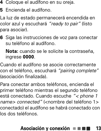 Asociación y conexión 134Coloque el audífono en su oreja.5Encienda el audífono.La luz de estado permanecerá encendida en color azul y escuchará “ready to pair” (listo para asociar).6Siga las instrucciones de voz para conectar su teléfono al audífono.Nota: cuando se le solicite la contraseña, ingrese 0000.Cuando el audífono se asocie correctamente con el teléfono, escuchará “pairing complete”(asociación finalizada).Para conectar ambos teléfonos, encienda el primer teléfono mientras el segundo teléfono está conectado. Cuando escuche “&lt; phone 1 name&gt; connected” (&lt;nombre del teléfono 1&gt; conectado) el audífono se habrá conectado con los dos teléfonos.