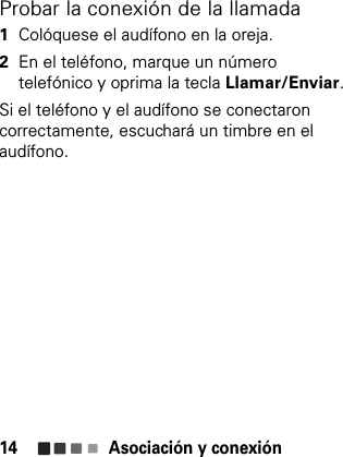 Asociación y conexión14Probar la conexión de la llamada  1Colóquese el audífono en la oreja.2En el teléfono, marque un número telefónico y oprima la tecla Llamar/Enviar.Si el teléfono y el audífono se conectaron correctamente, escuchará un timbre en el audífono.