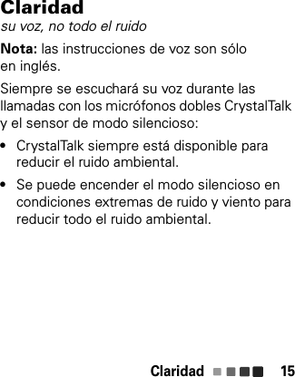 Claridad 15Claridadsu voz, no todo el ruidoNota: las instrucciones de voz son sólo en inglés.Siempre se escuchará su voz durante las llamadas con los micrófonos dobles CrystalTalk y el sensor de modo silencioso:•CrystalTalk siempre está disponible para reducir el ruido ambiental.•Se puede encender el modo silencioso en condiciones extremas de ruido y viento para reducir todo el ruido ambiental.