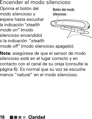 Claridad16Encender el modo silenciosoOprima el botón del modo silencioso y espere hasta escuchar la indicación“stealth mode on” (modo silencioso encendido)o la indicación “stealth mode off” (modo silencioso apagado).Nota: asegúrese de que el sensor de modo silencioso esté en el lugar correcto y en contacto con el canal de su oreja (consulte la página 6). Es normal que su voz se escuche menos “natural” en el modo silencioso.Botón del modo silencioso