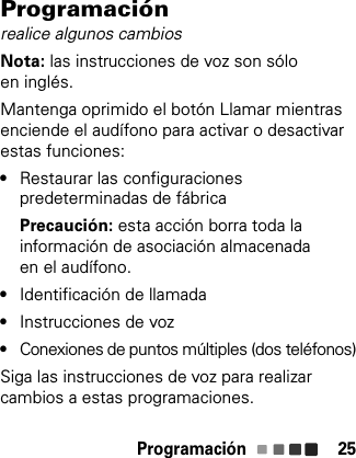 Programación 25Programaciónrealice algunos cambiosNota: las instrucciones de voz son sólo en inglés.Mantenga oprimido el botón Llamar mientras enciende el audífono para activar o desactivar estas funciones:•Restaurar las configuraciones predeterminadas de fábricaPrecaución: esta acción borra toda la información de asociación almacenada en el audífono.•Identificación de llamada•Instrucciones de voz•Conexiones de puntos múltiples (dos teléfonos)Siga las instrucciones de voz para realizar cambios a estas programaciones.