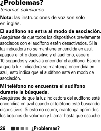 ¿Problemas?26¿Problemas?tenemos solucionesNota: las instrucciones de voz son sólo en inglés.El audífono no entra al modo de asociación.Asegúrese de que todos los dispositivos previamente asociados con el audífono estén desactivados. Si la luz indicadora no se mantiene encendida en azul, apague el otro dispositivo y el audífono, espere 10 segundos y vuelva a encender el audífono. Espere a que la luz indicadora se mantenga encendida en azul, esto indica que el audífono está en modo de asociación.Mi teléfono no encuentra el audífono durante la búsqueda.Asegúrese de que la luz indicadora del audífono esté encendida en azul cuando el teléfono esté buscando dispositivos. Si esto no ocurre, mantenga oprimidos los botones de volumen y Llamar hasta que escuche 