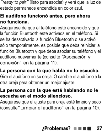 ¿Problemas? 27“ready to pair” (listo para asociar) y verá que la luz de estado permanece encendida en color azul.El audífono funcionó antes, pero ahora no funciona.Asegúrese de que el teléfono esté encendido y que la función Bluetooth esté activada en el teléfono. Si se ha desactivado la función Bluetooth o se activó sólo temporalmente, es posible que deba reiniciar la función Bluetooth y que deba asociar su teléfono y el audífono nuevamente (consulte “Asociación y conexión” en la página 11).La persona con la que habla no lo escucha.Gire el audífono en su oreja. O cambie el audífono a la otra oreja para obtener un mejor ajuste.La persona con la que está hablando no le escucha en el modo silencioso.Asegúrese que el ajuste para oreja esté limpio y seco (consulte“Limpiar el audífono” en la página 10).