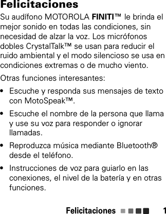 Felicitaciones 1FelicitacionesSu audífono MOTOROLA FINITI™ le brinda el mejor sonido en todas las condiciones, sin necesidad de alzar la voz. Los micrófonos dobles CrystalTalk™ se usan para reducir el ruido ambiental y el modo silencioso se usa en condiciones extremas o de mucho viento. Otras funciones interesantes:•Escuche y responda sus mensajes de texto con MotoSpeak™.•Escuche el nombre de la persona que llama y use su voz para responder o ignorar llamadas.•Reproduzca música mediante Bluetooth® desde el teléfono.•Instrucciones de voz para guiarlo en las conexiones, el nivel de la batería y en otras funciones.