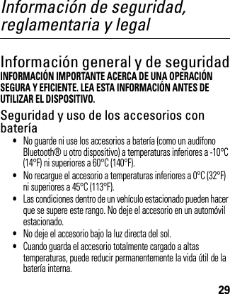 29Información de seguridad, reglamentaria y legalInformación general y de seguridadInformación de SeguridadINFORMACIÓN IMPORTANTE ACERCA DE UNA OPERACIÓN SEGURA Y EFICIENTE. LEA ESTA INFORMACIÓN ANTES DE UTILIZAR EL DISPOSITIVO.Seguridad y uso de los accesorios con batería•No guarde ni use los accesorios a batería (como un audífono Bluetooth® u otro dispositivo) a temperaturas inferiores a -10°C (14°F) ni superiores a 60°C (140°F).•No recargue el accesorio a temperaturas inferiores a 0°C (32°F) ni superiores a 45°C (113°F).•Las condiciones dentro de un vehículo estacionado pueden hacer que se supere este rango. No deje el accesorio en un automóvil estacionado.•No deje el accesorio bajo la luz directa del sol.•Cuando guarda el accesorio totalmente cargado a altas temperaturas, puede reducir permanentemente la vida útil de la batería interna.