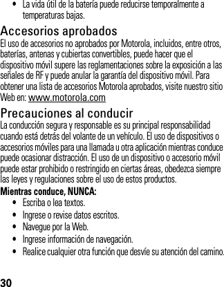 30•La vida útil de la batería puede reducirse temporalmente a temperaturas bajas.Accesorios aprobadosEl uso de accesorios no aprobados por Motorola, incluidos, entre otros, baterías, antenas y cubiertas convertibles, puede hacer que el dispositivo móvil supere las reglamentaciones sobre la exposición a las señales de RF y puede anular la garantía del dispositivo móvil. Para obtener una lista de accesorios Motorola aprobados, visite nuestro sitio Web en: www.motorola.comPrecauciones al conducirLa conducción segura y responsable es su principal responsabilidad cuando está detrás del volante de un vehículo. El uso de dispositivos o accesorios móviles para una llamada u otra aplicación mientras conduce puede ocasionar distracción. El uso de un dispositivo o accesorio móvil puede estar prohibido o restringido en ciertas áreas, obedezca siempre las leyes y regulaciones sobre el uso de estos productos.Mientras conduce, NUNCA:•Escriba o lea textos.•Ingrese o revise datos escritos.•Navegue por la Web.•Ingrese información de navegación.•Realice cualquier otra función que desvíe su atención del camino.