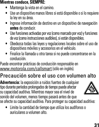 31Mientras conduce, SIEMPRE:•Mantenga la vista en el camino.•Use un dispositivo manos libres si está disponible o si lo requiere la ley en su área.•Ingrese información de destino en un dispositivo de navegación antes de conducir.•Use funciones activadas por voz (como marcado por voz) y funciones de voz (como instrucciones audibles), si están disponibles.•Obedezca todas las leyes y regulaciones locales sobre el uso de dispositivos móviles y accesorios en el vehículo.•Finalice la llamada u otra tarea si no puede concentrarse en la conducción.Puede encontrar prácticas de conducción responsable en www.motorola.com/callsmart (sólo en inglés).Precaución sobre el uso con volumen altoAdvertencia: la exposición a ruidos fuertes de cualquier tipo durante períodos prolongados de tiempo puede afectar su capacidad auditiva. Mientras mayor sea el nivel de sonido del volumen, menos tiempo pasará antes de que se afecte su capacidad auditiva. Para proteger su capacidad auditiva:•Limite la cantidad de tiempo que utiliza los audífonos o auriculares a volumen alto.