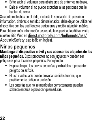 32•Evite subir el volumen para abstraerse de entornos ruidosos.•Baje el volumen si no puede escuchar a las personas que le hablan de cerca.Si siente molestias en el oído, incluida la sensación de presión o inflamación, timbres o sonidos distorsionados, debe dejar de utilizar el dispositivo con los audífonos o auriculares y recibir atención médica.Para obtener más información acerca de la capacidad auditiva, visite nuestro sitio Web en direct.motorola.com/hellomoto/nss/AcousticSafety.asp (sólo en inglés).Niños pequeñosMantenga el dispositivo móvil y sus accesorios alejados de los niños pequeños. Estos productos no son juguetes y pueden ser peligrosos para los niños pequeños. Por ejemplo:•Es posible que las piezas pequeñas y extraíbles representen peligros de asfixia.•El uso inadecuado puede provocar sonidos fuertes, que posiblemente dañen la audición.•Las baterías que no se manipulan correctamente pueden sobrecalentarse o provocar quemaduras.