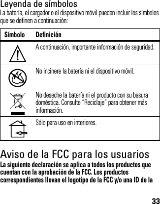 33Leyenda de símbolosLa batería, el cargador o el dispositivo móvil pueden incluir los símbolos que se definen a continuación:Aviso de la FCC para los usuariosAviso de l a FCCLa siguiente declaración se aplica a todos los productos que cuentan con la aprobación de la FCC. Los productos correspondientes llevan el logotipo de la FCC y/o una ID de la Símbolo DefiniciónA continuación, importante información de seguridad.No incinere la batería ni el dispositivo móvil.No deseche la batería ni el producto con su basura doméstica. Consulte “Reciclaje” para obtener más información.Sólo para uso en interiores.032374o032376o