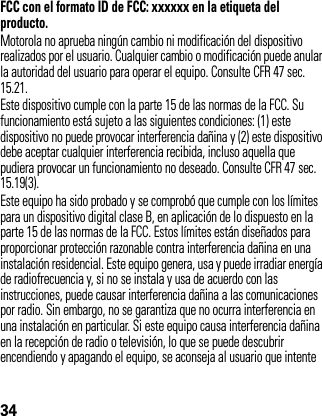 34FCC con el formato ID de FCC: xxxxxx en la etiqueta del producto.Motorola no aprueba ningún cambio ni modificación del dispositivo realizados por el usuario. Cualquier cambio o modificación puede anular la autoridad del usuario para operar el equipo. Consulte CFR 47 sec. 15.21.Este dispositivo cumple con la parte 15 de las normas de la FCC. Su funcionamiento está sujeto a las siguientes condiciones: (1) este dispositivo no puede provocar interferencia dañina y (2) este dispositivo debe aceptar cualquier interferencia recibida, incluso aquella que pudiera provocar un funcionamiento no deseado. Consulte CFR 47 sec. 15.19(3).Este equipo ha sido probado y se comprobó que cumple con los límites para un dispositivo digital clase B, en aplicación de lo dispuesto en la parte 15 de las normas de la FCC. Estos límites están diseñados para proporcionar protección razonable contra interferencia dañina en una instalación residencial. Este equipo genera, usa y puede irradiar energía de radiofrecuencia y, si no se instala y usa de acuerdo con las instrucciones, puede causar interferencia dañina a las comunicaciones por radio. Sin embargo, no se garantiza que no ocurra interferencia en una instalación en particular. Si este equipo causa interferencia dañina en la recepción de radio o televisión, lo que se puede descubrir encendiendo y apagando el equipo, se aconseja al usuario que intente 