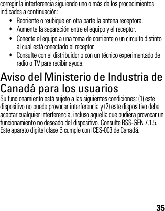 35corregir la interferencia siguiendo uno o más de los procedimientos indicados a continuación:•Reoriente o reubique en otra parte la antena receptora.•Aumente la separación entre el equipo y el receptor.•Conecte el equipo a una toma de corriente o un circuito distinto al cual está conectado el receptor.•Consulte con el distribuidor o con un técnico experimentado de radio o TV para recibir ayuda.Aviso del Ministerio de Industria de Canadá para los usuariosAviso de I ndustry  CanadaSu funcionamiento está sujeto a las siguientes condiciones: (1) este dispositivo no puede provocar interferencia y (2) este dispositivo debe aceptar cualquier interferencia, incluso aquella que pudiera provocar un funcionamiento no deseado del dispositivo. Consulte RSS-GEN 7.1.5. Este aparato digital clase B cumple con ICES-003 de Canadá.