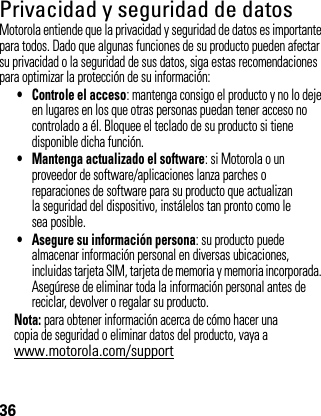 36Privacidad y seguridad de datosPrivac idad y segur idad de d atosMotorola entiende que la privacidad y seguridad de datos es importante para todos. Dado que algunas funciones de su producto pueden afectar su privacidad o la seguridad de sus datos, siga estas recomendaciones para optimizar la protección de su información:• Controle el acceso: mantenga consigo el producto y no lo deje en lugares en los que otras personas puedan tener acceso no controlado a él. Bloquee el teclado de su producto si tiene disponible dicha función.• Mantenga actualizado el software: si Motorola o un proveedor de software/aplicaciones lanza parches o reparaciones de software para su producto que actualizan la seguridad del dispositivo, instálelos tan pronto como le sea posible.• Asegure su información persona: su producto puede almacenar información personal en diversas ubicaciones, incluidas tarjeta SIM, tarjeta de memoria y memoria incorporada. Asegúrese de eliminar toda la información personal antes de reciclar, devolver o regalar su producto.Nota: para obtener información acerca de cómo hacer una copia de seguridad o eliminar datos del producto, vaya a www.motorola.com/support