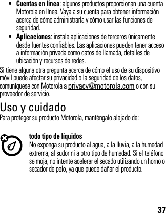 37• Cuentas en línea: algunos productos proporcionan una cuenta Motorola en línea. Vaya a su cuenta para obtener información acerca de cómo administrarla y cómo usar las funciones de seguridad.• Aplicaciones: instale aplicaciones de terceros únicamente desde fuentes confiables. Las aplicaciones pueden tener acceso a información privada como datos de llamada, detalles de ubicación y recursos de redes.Si tiene alguna otra pregunta acerca de cómo el uso de su dispositivo móvil puede afectar su privacidad o la seguridad de los datos, comuníquese con Motorola a privacy@motorola.com o con su proveedor de servicio.Uso y cuidadoUso y CuidadoPara proteger su producto Motorola, manténgalo alejado de:todo tipo de líquidosNo exponga su producto al agua, a la lluvia, a la humedad extrema, al sudor ni a otro tipo de humedad. Si el teléfono se moja, no intente acelerar el secado utilizando un horno o secador de pelo, ya que puede dañar el producto.