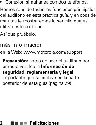 Felicitaciones2•Conexión simultánea con dos teléfonos.Hemos reunido todas las funciones principales del audífono en esta práctica guía, y en cosa de minutos le mostraremos lo sencillo que es utilizar este audífono.Así que pruébelo.más informaciónen la Web: www.motorola.com/supportPrecaución: antes de usar el audífono por primera vez, lea la Información deseguridad, reglamentaria y legalimportante que se incluye en la parte posterior de esta guía (página 29).