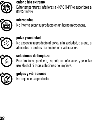 38calor o frío extremoEvite temperaturas inferiores a -10°C (14°F) o superiores a 60°C (140°F).microondasNo intente secar su producto en un horno microondas.polvo y suciedadNo exponga su producto al polvo, a la suciedad, a arena, a alimentos ni a otros materiales no inadecuados.soluciones de limpiezaPara limpiar su producto, use sólo un paño suave y seco. No use alcohol ni otras soluciones de limpieza.golpes y vibracionesNo deje caer su producto.