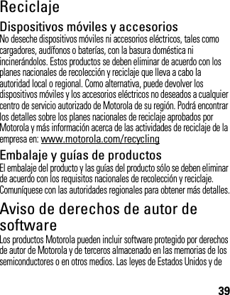 39ReciclajeRecicl ajeDispositivos móviles y accesoriosNo deseche dispositivos móviles ni accesorios eléctricos, tales como cargadores, audífonos o baterías, con la basura doméstica ni incinerándolos. Estos productos se deben eliminar de acuerdo con los planes nacionales de recolección y reciclaje que lleva a cabo la autoridad local o regional. Como alternativa, puede devolver los dispositivos móviles y los accesorios eléctricos no deseados a cualquier centro de servicio autorizado de Motorola de su región. Podrá encontrar los detalles sobre los planes nacionales de reciclaje aprobados por Motorola y más información acerca de las actividades de reciclaje de la empresa en: www.motorola.com/recyclingEmbalaje y guías de productosEl embalaje del producto y las guías del producto sólo se deben eliminar de acuerdo con los requisitos nacionales de recolección y reciclaje. Comuníquese con las autoridades regionales para obtener más detalles.Aviso de derechos de autor de softwareAviso de Der echos de Autor  de softwareLos productos Motorola pueden incluir software protegido por derechos de autor de Motorola y de terceros almacenado en las memorias de los semiconductores o en otros medios. Las leyes de Estados Unidos y de 