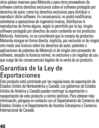 40otros países reservan para Motorola y para otros proveedores de software ciertos derechos exclusivos sobre el software protegido por derechos de autor, como los derechos exclusivos para distribuir o reproducir dicho software. En consecuencia, no podrá modificarse, someterse a operaciones de ingeniería inversa, distribuirse ni reproducirse de forma alguna, según lo permitido por la ley, ningún software protegido por derechos de autor contenido en los productos Motorola. Asimismo, no se considerará que la compra de productos Motorola otorgue en forma directa, implícita, por exclusión ni de ningún otro modo una licencia sobre los derechos de autor, patentes o aplicaciones de patentes de Motorola ni de ningún otro proveedor de software, excepto la licencia normal, no exclusiva y sin regalías de uso que surge de las consecuencias legales de la venta de un producto.Garantías de la Ley de ExportacionesLey de Expor tacionesEste producto está controlado por las regulaciones de exportación de Estados Unidos de Norteamérica y Canadá. Los gobiernos de Estados Unidos de América y Canadá pueden restringir la exportación o reexportación de este producto a ciertos destinos. Para obtener más información, póngase en contacto con el Departamento de Comercio de Estados Unidos o el Departamento de Asuntos Extranjeros y Comercio Internacional de Canadá.