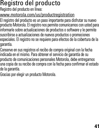 41Registro del productoRegistroRegistro del producto en línea:www.motorola.com/us/productregistrationEl registro del producto es un paso importante para disfrutar su nuevo producto Motorola. El registro nos permite comunicarnos con usted para informarle sobre actualizaciones de productos o software y le permite suscribirse a actualizaciones de nuevos productos o promociones especiales. El registro no se requiere para efectos de la cobertura de la garantía.Conserve en sus registros el recibo de compra original con la fecha indicada en el mismo. Para obtener el servicio de garantía de su producto de comunicaciones personales Motorola, debe entregarnos una copia de su recibo de compra con la fecha para confirmar el estado de la garantía.Gracias por elegir un producto Motorola.