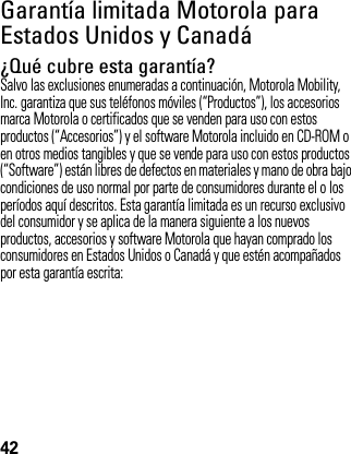 42Garantía limitada Motorola para Estados Unidos y CanadáGarantía¿Qué cubre esta garantía?Salvo las exclusiones enumeradas a continuación, Motorola Mobility, Inc. garantiza que sus teléfonos móviles (“Productos”), los accesorios marca Motorola o certificados que se venden para uso con estos productos (“Accesorios”) y el software Motorola incluido en CD-ROM o en otros medios tangibles y que se vende para uso con estos productos (“Software”) están libres de defectos en materiales y mano de obra bajo condiciones de uso normal por parte de consumidores durante el o los períodos aquí descritos. Esta garantía limitada es un recurso exclusivo del consumidor y se aplica de la manera siguiente a los nuevos productos, accesorios y software Motorola que hayan comprado los consumidores en Estados Unidos o Canadá y que estén acompañados por esta garantía escrita: