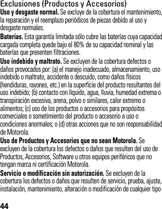 44Exclusiones (Productos y Accesorios)Uso y desgaste normal. Se excluye de la cobertura el mantenimiento, la reparación y el reemplazo periódicos de piezas debido al uso y desgaste normales.Baterías. Esta garantía limitada sólo cubre las baterías cuya capacidad cargada completa quede bajo el 80% de su capacidad nominal y las baterías que presenten filtraciones.Uso indebido y maltrato. Se excluyen de la cobertura defectos o daños provocados por: (a) el manejo inadecuado, almacenamiento, uso indebido o maltrato, accidente o descuido, como daños físicos (hendiduras, rayones, etc.) en la superficie del producto resultantes del uso indebido; (b) contacto con líquido, agua, lluvia, humedad extrema o transpiración excesiva, arena, polvo o similares, calor extremo o alimentos; (c) uso de los productos o accesorios para propósitos comerciales o sometimiento del producto o accesorio a uso o condiciones anormales; o (d) otras acciones que no son responsabilidad de Motorola.Uso de Productos y Accesorios que no sean Motorola. Seexcluyen de la cobertura los defectos o daños que resulten del uso de Productos, Accesorios, Software u otros equipos periféricos que no tengan marca ni certificación Motorola.Servicio o modificación sin autorización. Se excluyen de la cobertura los defectos o daños que resulten de servicio, prueba, ajuste, instalación, mantenimiento, alteración o modificación de cualquier tipo 