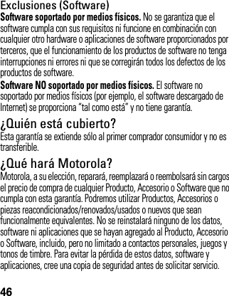 46Exclusiones (Software)Software soportado por medios físicos. No se garantiza que el software cumpla con sus requisitos ni funcione en combinación con cualquier otro hardware o aplicaciones de software proporcionados por terceros, que el funcionamiento de los productos de software no tenga interrupciones ni errores ni que se corregirán todos los defectos de los productos de software.Software NO soportado por medios físicos. El software no soportado por medios físicos (por ejemplo, el software descargado de Internet) se proporciona “tal como está” y no tiene garantía.¿Quién está cubierto?Esta garantía se extiende sólo al primer comprador consumidor y no es transferible.¿Qué hará Motorola?Motorola, a su elección, reparará, reemplazará o reembolsará sin cargos el precio de compra de cualquier Producto, Accesorio o Software que no cumpla con esta garantía. Podremos utilizar Productos, Accesorios o piezas reacondicionados/renovados/usados o nuevos que sean funcionalmente equivalentes. No se reinstalará ninguno de los datos, software ni aplicaciones que se hayan agregado al Producto, Accesorio o Software, incluido, pero no limitado a contactos personales, juegos y tonos de timbre. Para evitar la pérdida de estos datos, software y aplicaciones, cree una copia de seguridad antes de solicitar servicio.