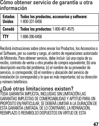 47Cómo obtener servicio de garantía u otra informaciónRecibirá instrucciones sobre cómo enviar los Productos, los Accesorios o el Software, por su cuenta y cargo, al centro de reparaciones autorizado de Motorola. Para obtener servicio, debe incluir: (a) una copia de su recibo, contrato de venta u otra prueba de compra equivalente; (b) una descripción escrita del problema; (c) el nombre de su proveedor de servicio, si corresponde; (d) el nombre y ubicación del servicio de instalación (si corresponde) y lo que es más importante; (e) su dirección y número telefónico.¿Qué otras limitaciones existen?TODA GARANTÍA IMPLÍCITA, INCLUIDAS SIN LIMITACIÓN LAS GARANTÍAS IMPLÍCITAS DE COMERCIABILIDAD Y APTITUD PARA UN PROPÓSITO EN PARTICULAR, SE DEBERÁ LIMITAR A LA DURACIÓN DE ESTA GARANTÍA LIMITADA, DE LO CONTRARIO, LA REPARACIÓN, REEMPLAZO O REEMBOLSO DISPUESTOS EN VIRTUD DE ESTA EstadosUnidos Todos los productos, accesorios y software:1-800-331-6456Canadá Todos los productos: 1-800-461-4575TTY1-888-390-6456