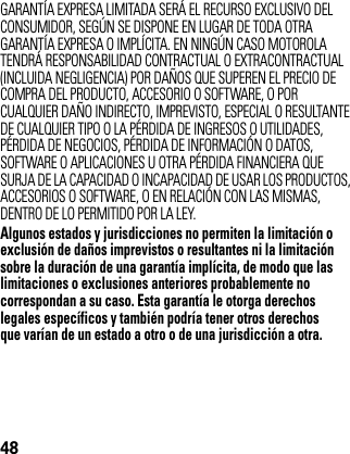 48GARANTÍA EXPRESA LIMITADA SERÁ EL RECURSO EXCLUSIVO DEL CONSUMIDOR, SEGÚN SE DISPONE EN LUGAR DE TODA OTRA GARANTÍA EXPRESA O IMPLÍCITA. EN NINGÚN CASO MOTOROLA TENDRÁ RESPONSABILIDAD CONTRACTUAL O EXTRACONTRACTUAL (INCLUIDA NEGLIGENCIA) POR DAÑOS QUE SUPEREN EL PRECIO DE COMPRA DEL PRODUCTO, ACCESORIO O SOFTWARE, O POR CUALQUIER DAÑO INDIRECTO, IMPREVISTO, ESPECIAL O RESULTANTE DE CUALQUIER TIPO O LA PÉRDIDA DE INGRESOS O UTILIDADES, PÉRDIDA DE NEGOCIOS, PÉRDIDA DE INFORMACIÓN O DATOS, SOFTWARE O APLICACIONES U OTRA PÉRDIDA FINANCIERA QUE SURJA DE LA CAPACIDAD O INCAPACIDAD DE USAR LOS PRODUCTOS, ACCESORIOS O SOFTWARE, O EN RELACIÓN CON LAS MISMAS, DENTRO DE LO PERMITIDO POR LA LEY.Algunos estados y jurisdicciones no permiten la limitación o exclusión de daños imprevistos o resultantes ni la limitación sobre la duración de una garantía implícita, de modo que las limitaciones o exclusiones anteriores probablemente no correspondan a su caso. Esta garantía le otorga derechos legales específicos y también podría tener otros derechos que varían de un estado a otro o de una jurisdicción a otra.