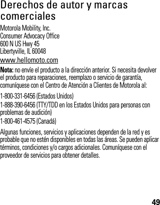 49Derechos de autor y marcas comercialesMotorola Mobility, Inc.Consumer Advocacy Office600 N US Hwy 45Libertyville, IL 60048www.hellomoto.comNota: no envíe el producto a la dirección anterior. Si necesita devolver el producto para reparaciones, reemplazo o servicio de garantía, comuníquese con el Centro de Atención a Clientes de Motorola al:1-800-331-6456 (Estados Unidos)1-888-390-6456 (TTY/TDD en los Estados Unidos para personas con problemas de audición)1-800-461-4575 (Canadá)Algunas funciones, servicios y aplicaciones dependen de la red y es probable que no estén disponibles en todas las áreas. Se pueden aplicar términos, condiciones y/o cargos adicionales. Comuníquese con el proveedor de servicios para obtener detalles.