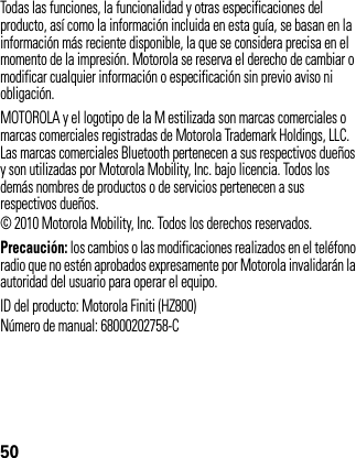 50Todas las funciones, la funcionalidad y otras especificaciones del producto, así como la información incluida en esta guía, se basan en la información más reciente disponible, la que se considera precisa en el momento de la impresión. Motorola se reserva el derecho de cambiar o modificar cualquier información o especificación sin previo aviso ni obligación.MOTOROLA y el logotipo de la M estilizada son marcas comerciales o marcas comerciales registradas de Motorola Trademark Holdings, LLC. Las marcas comerciales Bluetooth pertenecen a sus respectivos dueños y son utilizadas por Motorola Mobility, Inc. bajo licencia. Todos los demás nombres de productos o de servicios pertenecen a sus respectivos dueños.© 2010 Motorola Mobility, Inc. Todos los derechos reservados.Precaución: los cambios o las modificaciones realizados en el teléfono radio que no estén aprobados expresamente por Motorola invalidarán la autoridad del usuario para operar el equipo.ID del producto: Motorola Finiti (HZ800)Número de manual: 68000202758-C