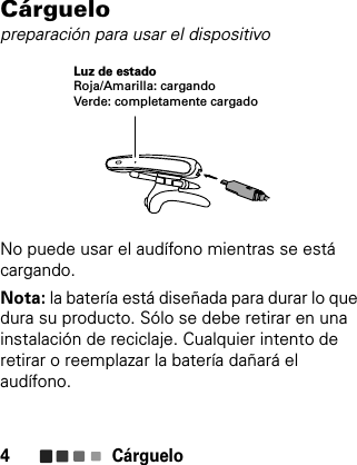 Cárguelo4Cárguelopreparación para usar el dispositivoNo puede usar el audífono mientras se está cargando.Nota: la batería está diseñada para durar lo que dura su producto. Sólo se debe retirar en una instalación de reciclaje. Cualquier intento de retirar o reemplazar la batería dañará el audífono.Luz de estadoRoja/Amarilla: cargandoVerde: completamente cargado