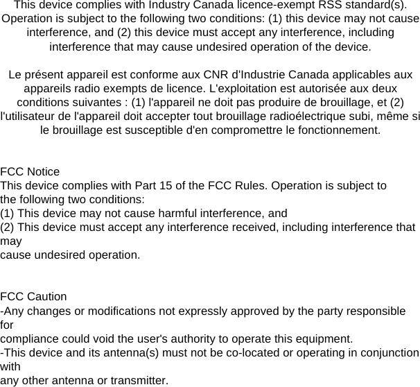 This device complies with Industry Canada licence-exempt RSS standard(s). Operation is subject to the following two conditions: (1) this device may not cause interference, and (2) this device must accept any interference, including interference that may cause undesired operation of the device. Le présent appareil est conforme aux CNR d&apos;Industrie Canada applicables aux appareils radio exempts de licence. L&apos;exploitation est autorisée aux deuxconditions suivantes : (1) l&apos;appareil ne doit pas produire de brouillage, et (2) l&apos;utilisateur de l&apos;appareil doit accepter tout brouillage radioélectrique subi, même sile brouillage est susceptible d&apos;en compromettre le fonctionnement.FCC Notice This device complies with Part 15 of the FCC Rules. Operation is subject to the following two conditions:(1) This device may not cause harmful interference, and (2) This device must accept any interference received, including interference that may cause undesired operation. FCC Caution -Any changes or modifications not expressly approved by the party responsible for compliance could void the user&apos;s authority to operate this equipment. -This device and its antenna(s) must not be co-located or operating in conjunction with any other antenna or transmitter. 