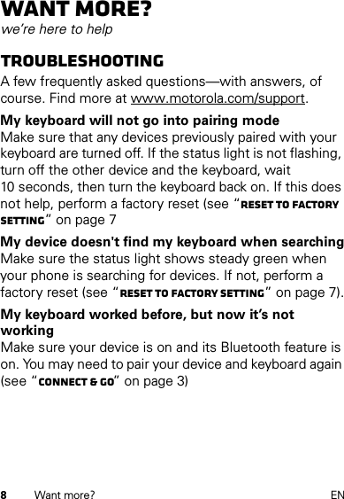 8Want more? ENWant more?we’re here to helpTroubleshootingA few frequently asked questions—with answers, of course. Find more at www.motorola.com/support.My keyboard will not go into pairing modeMake sure that any devices previously paired with your keyboard are turned off. If the status light is not flashing, turn off the other device and the keyboard, wait 10 seconds, then turn the keyboard back on. If this does not help, perform a factory reset (see “Reset to factory setting” on page 7My device doesn&apos;t find my keyboard when searchingMake sure the status light shows steady green when your phone is searching for devices. If not, perform a factory reset (see “Reset to factory setting” on page 7).My keyboard worked before, but now it’s not workingMake sure your device is on and its Bluetooth feature is on. You may need to pair your device and keyboard again (see “Connect &amp; go” on page 3)