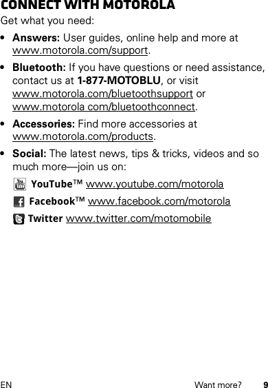 9EN Want more?Connect with MotorolaGet what you need:• Answers: User guides, online help and more at www.motorola.com/support.• Bluetooth: If you have questions or need assistance, contact us at 1-877-MOTOBLU, or visit www.motorola.com/bluetoothsupport or www.motorola com/bluetoothconnect.• Accessories: Find more accessories at www.motorola.com/products.• Social: The latest news, tips &amp; tricks, videos and so much more—join us on:YouTube™ www.youtube.com/motorolaFacebook™ www.facebook.com/motorolaTwitter www.twitter.com/motomobile