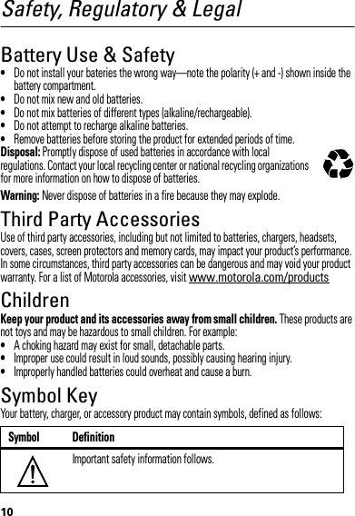 10Safety, Regulatory &amp; LegalBattery Use &amp; Safety•Do not install your bateries the wrong way—note the polarity (+ and -) shown inside the battery compartment.•Do not mix new and old batteries.•Do not mix batteries of different types (alkaline/rechargeable).•Do not attempt to recharge alkaline batteries.•Remove batteries before storing the product for extended periods of time.Disposal: Promptly dispose of used batteries in accordance with local regulations. Contact your local recycling center or national recycling organizations for more information on how to dispose of batteries.Warning: Never dispose of batteries in a fire because they may explode.Third Party AccessoriesUse of third party accessories, including but not limited to batteries, chargers, headsets, covers, cases, screen protectors and memory cards, may impact your product’s performance. In some circumstances, third party accessories can be dangerous and may void your product warranty. For a list of Motorola accessories, visit www.motorola.com/productsChildrenKeep your product and its accessories away from small children. These products are not toys and may be hazardous to small children. For example:•A choking hazard may exist for small, detachable parts.•Improper use could result in loud sounds, possibly causing hearing injury.•Improperly handled batteries could overheat and cause a burn.Symbol KeyYour battery, charger, or accessory product may contain symbols, defined as follows:Symbol DefinitionImportant safety information follows.032375o032374o