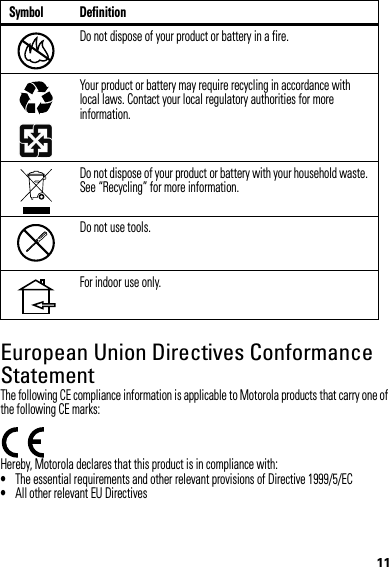 11European Union Directives Conformance StatementEU ConformanceThe following CE compliance information is applicable to Motorola products that carry one of the following CE marks:Hereby, Motorola declares that this product is in compliance with:•The essential requirements and other relevant provisions of Directive 1999/5/EC•All other relevant EU DirectivesDo not dispose of your product or battery in a fire.Your product or battery may require recycling in accordance with local laws. Contact your local regulatory authorities for more information.Do not dispose of your product or battery with your household waste. See “Recycling” for more information.Do not use tools.For indoor use only.Symbol Definition032376o032375o