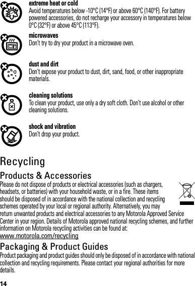 14extreme heat or coldAvoid temperatures below -10°C (14°F) or above 60°C (140°F). For battery powered accessories, do not recharge your accessory in temperatures below 0°C (32°F) or above 45°C (113°F).microwavesDon’t try to dry your product in a microwave oven.dust and dirtDon’t expose your product to dust, dirt, sand, food, or other inappropriate materials.cleaning solutionsTo clean your product, use only a dry soft cloth. Don’t use alcohol or other cleaning solutions.shock and vibrationDon’t drop your product.RecyclingRecyclingProducts &amp; AccessoriesPlease do not dispose of products or electrical accessories (such as chargers, headsets, or batteries) with your household waste, or in a fire. These items should be disposed of in accordance with the national collection and recycling schemes operated by your local or regional authority. Alternatively, you may return unwanted products and electrical accessories to any Motorola Approved Service Center in your region. Details of Motorola approved national recycling schemes, and further information on Motorola recycling activities can be found at: www.motorola.com/recyclingPackaging &amp; Product GuidesProduct packaging and product guides should only be disposed of in accordance with national collection and recycling requirements. Please contact your regional authorities for more details.
