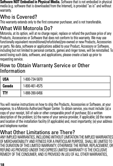 18Software NOT Embodied in Physical Media. Software that is not embodied in physical media (e.g. software that is downloaded from the Internet), is provided “as is” and without warranty.Who is Covered?This warranty extends only to the first consumer purchaser, and is not transferable.What Will Motorola Do?Motorola, at its option, will at no charge repair, replace or refund the purchase price of any Products, Accessories or Software that does not conform to this warranty. We may use functionally equivalent reconditioned/refurbished/pre-owned or new Products, Accessories or parts. No data, software or applications added to your Product, Accessory or Software, including but not limited to personal contacts, games and ringer tones, will be reinstalled. To avoid losing such data, software, and applications, please create a back up prior to requesting service.How to Obtain Warranty Service or Other InformationYou will receive instructions on how to ship the Products, Accessories or Software, at your expense, to a Motorola Authorized Repair Center. To obtain service, you must include: (a) a copy of your receipt, bill of sale or other comparable proof of purchase; (b) a written description of the problem; (c) the name of your service provider, if applicable; (d) the name and location of the installation facility (if applicable) and, most importantly; (e) your address and telephone number.What Other Limitations are There?ANY IMPLIED WARRANTIES, INCLUDING WITHOUT LIMITATION THE IMPLIED WARRANTIES OF MERCHANTABILITY AND FITNESS FOR A PARTICULAR PURPOSE, SHALL BE LIMITED TO THE DURATION OF THIS LIMITED WARRANTY, OTHERWISE THE REPAIR, REPLACEMENT, OR REFUND AS PROVIDED UNDER THIS EXPRESS LIMITED WARRANTY IS THE EXCLUSIVE REMEDY OF THE CONSUMER, AND IS PROVIDED IN LIEU OF ALL OTHER WARRANTIES, USA1-800-734-5870Canada1-800-461-4575TTY1-888-390-6456