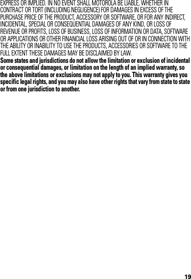 19EXPRESS OR IMPLIED. IN NO EVENT SHALL MOTOROLA BE LIABLE, WHETHER IN CONTRACT OR TORT (INCLUDING NEGLIGENCE) FOR DAMAGES IN EXCESS OF THE PURCHASE PRICE OF THE PRODUCT, ACCESSORY OR SOFTWARE, OR FOR ANY INDIRECT, INCIDENTAL, SPECIAL OR CONSEQUENTIAL DAMAGES OF ANY KIND, OR LOSS OF REVENUE OR PROFITS, LOSS OF BUSINESS, LOSS OF INFORMATION OR DATA, SOFTWARE OR APPLICATIONS OR OTHER FINANCIAL LOSS ARISING OUT OF OR IN CONNECTION WITH THE ABILITY OR INABILITY TO USE THE PRODUCTS, ACCESSORIES OR SOFTWARE TO THE FULL EXTENT THESE DAMAGES MAY BE DISCLAIMED BY LAW.Some states and jurisdictions do not allow the limitation or exclusion of incidental or consequential damages, or limitation on the length of an implied warranty, so the above limitations or exclusions may not apply to you. This warranty gives you specific legal rights, and you may also have other rights that vary from state to state or from one jurisdiction to another.