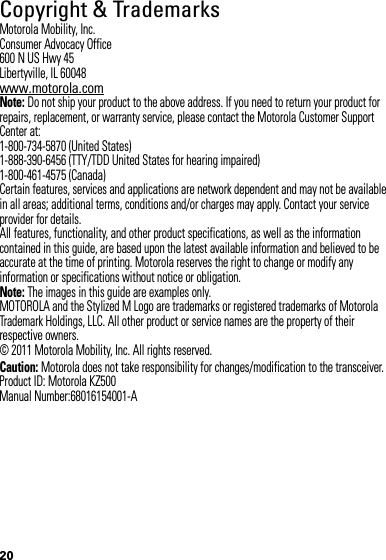 20 Copyright &amp; TrademarksMotorola Mobility, Inc.Consumer Advocacy Office600 N US Hwy 45Libertyville, IL 60048www.motorola.comNote: Do not ship your product to the above address. If you need to return your product for repairs, replacement, or warranty service, please contact the Motorola Customer Support Center at:1-800-734-5870 (United States)1-888-390-6456 (TTY/TDD United States for hearing impaired)1-800-461-4575 (Canada)Certain features, services and applications are network dependent and may not be available in all areas; additional terms, conditions and/or charges may apply. Contact your service provider for details.All features, functionality, and other product specifications, as well as the information contained in this guide, are based upon the latest available information and believed to be accurate at the time of printing. Motorola reserves the right to change or modify any information or specifications without notice or obligation.Note: The images in this guide are examples only.MOTOROLA and the Stylized M Logo are trademarks or registered trademarks of Motorola Trademark Holdings, LLC. All other product or service names are the property of their respective owners.© 2011 Motorola Mobility, Inc. All rights reserved.Caution: Motorola does not take responsibility for changes/modification to the transceiver.Product ID: Motorola KZ500Manual Number:68016154001-A