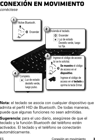 3ES Conexión en movimientoConexión en movimientoconécteseNota: el teclado se asocia con cualquier dispositivo que admita el perfil HID de Bluetooth. De todas maneras, puede que algunas funciones no sean admitidas.Sugerencia: para el uso diario, asegúrese de que el teclado y la función Bluetooth del teléfono estén activados. El teclado y el teléfono se conectarán automáticamente.Active Bluetooth.A1Encender2Luz de estado Destello verde, luego luz fija.Encienda el teclado.Encender3Se muestra el código de acceso en el dispositivo.Ingrese el código de acceso (si se le solicita).Ingrese el código de acceso en el teclado y oprima la tecla Entrar.Completo.C4Luz de estado: destello verde, luego pulso.