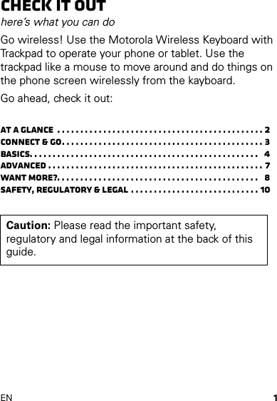 1ENCheck it outhere’s what you can doGo wireless! Use the Motorola Wireless Keyboard with Trackpad to operate your phone or tablet. Use the trackpad like a mouse to move around and do things on the phone screen wirelessly from the kayboard.Go ahead, check it out:At a glance  . . . . . . . . . . . . . . . . . . . . . . . . . . . . . . . . . . . . . . . . . . . . . 2Connect &amp; go. . . . . . . . . . . . . . . . . . . . . . . . . . . . . . . . . . . . . . . . . . . . 3Basics. . . . . . . . . . . . . . . . . . . . . . . . . . . . . . . . . . . . . . . . . . . . . . . . . .   4Advanced . . . . . . . . . . . . . . . . . . . . . . . . . . . . . . . . . . . . . . . . . . . . . . . 7Want more?. . . . . . . . . . . . . . . . . . . . . . . . . . . . . . . . . . . . . . . . . . . .   8Safety, Regulatory &amp; Legal . . . . . . . . . . . . . . . . . . . . . . . . . . . . 10Caution: Please read the important safety, regulatory and legal information at the back of this guide.