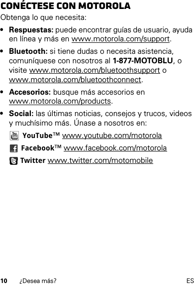 10 ¿Desea más? ESConéctese con MotorolaObtenga lo que necesita:• Respuestas: puede encontrar guías de usuario, ayuda en línea y más en www.motorola.com/support.• Bluetooth: si tiene dudas o necesita asistencia, comuníquese con nosotros al 1-877-MOTOBLU, o visite www.motorola.com/bluetoothsupport o www.motorola.com/bluetoothconnect.• Accesorios: busque más accesorios en www.motorola.com/products.• Social: las últimas noticias, consejos y trucos, videos y muchísimo más. Únase a nosotros en: YouTube™ www.youtube.com/motorola Facebook™ www.facebook.com/motorola Twitter www.twitter.com/motomobile