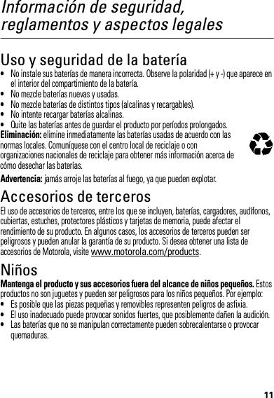 11Información de seguridad, reglamentos y aspectos legalesUso y seguridad de la batería•No instale sus baterías de manera incorrecta. Observe la polaridad (+ y -) que aparece en el interior del compartimiento de la batería.•No mezcle baterías nuevas y usadas.•No mezcle baterías de distintos tipos (alcalinas y recargables).•No intente recargar baterías alcalinas.•Quite las baterías antes de guardar el producto por períodos prolongados.Eliminación: elimine inmediatamente las baterías usadas de acuerdo con las normas locales. Comuníquese con el centro local de reciclaje o con organizaciones nacionales de reciclaje para obtener más información acerca de cómo desechar las baterías.Advertencia: jamás arroje las baterías al fuego, ya que pueden explotar.Accesorios de tercerosEl uso de accesorios de terceros, entre los que se incluyen, baterías, cargadores, audífonos, cubiertas, estuches, protectores plásticos y tarjetas de memoria, puede afectar el rendimiento de su producto. En algunos casos, los accesorios de terceros pueden ser peligrosos y pueden anular la garantía de su producto. Si desea obtener una lista de accesorios de Motorola, visite www.motorola.com/products.NiñosMantenga el producto y sus accesorios fuera del alcance de niños pequeños. Estos productos no son juguetes y pueden ser peligrosos para los niños pequeños. Por ejemplo:•Es posible que las piezas pequeñas y removibles representen peligros de asfixia.•El uso inadecuado puede provocar sonidos fuertes, que posiblemente dañen la audición.•Las baterías que no se manipulan correctamente pueden sobrecalentarse o provocar quemaduras.032375o