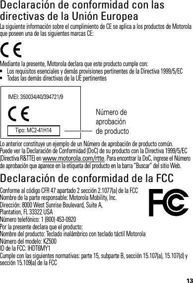 13Declaración de conformidad con las directivas de la Unión EuropeaConformidad con l a UELa siguiente información sobre el cumplimiento de CE se aplica a los productos de Motorola que poseen una de las siguientes marcas CE:Mediante la presente, Motorola declara que este producto cumple con:•Los requisitos esenciales y demás provisiones pertinentes de la Directiva 1999/5/EC•Todas las demás directivas de la UE pertinentesLo anterior constituye un ejemplo de un Número de aprobación de producto común.Puede ver la Declaración de Conformidad (DoC) de su producto con la Directiva 1999/5/EC (Directiva R&amp;TTE) en www.motorola.com/rtte. Para encontrar la DoC, ingrese el Número de aprobación que aparece en la etiqueta del producto en la barra “Buscar” del sitio Web.Declaración de conformidad de la FCCDoC de la FCCConforme al código CFR 47 apartado 2 sección 2.1077(a) de la FCCNombre de la parte responsable: Motorola Mobility, Inc.Dirección: 8000 West Sunrise Boulevard, Suite A,Plantation, FL 33322 USANúmero telefónico: 1 (800) 453-0920Por la presente declara que el producto: Nombre del producto: Teclado inalámbrico con teclado táctil MotorolaNúmero del modelo: KZ500ID de la FCC: IHDT6MY1Cumple con las siguientes normativas: parte 15, subparte B, sección 15.107(a), 15.107(d) y sección 15.109(a) de la FCCIMEI: 350034/40/394721/9Número de aprobación de productoTipo: MC2-41H14